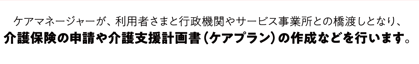 介護保険の申請や介護支援計画書（ケアプラン）の作成などを行います。